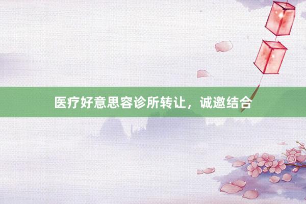 医疗好意思容诊所转让，诚邀结合